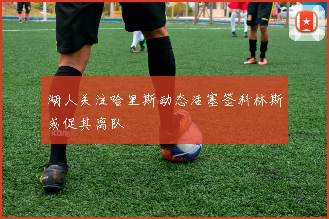 湖人关注哈里斯动态活塞签科林斯或促其离队