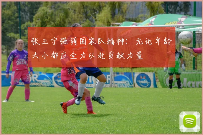 张玉宁强调国家队精神：无论年龄大小都应全力以赴贡献力量