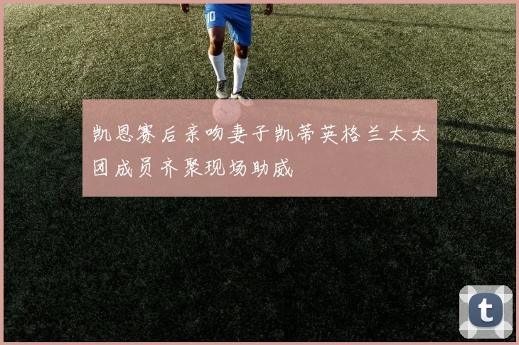 凯恩赛后亲吻妻子凯蒂英格兰太太团成员齐聚现场助威