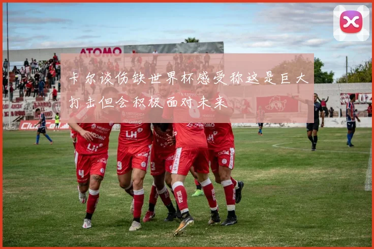 卡尔谈伤缺世界杯感受称这是巨大打击但会积极面对未来