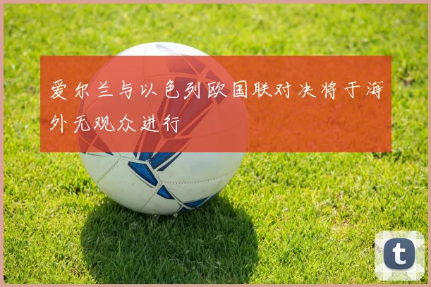 爱尔兰与以色列欧国联对决将于海外无观众进行