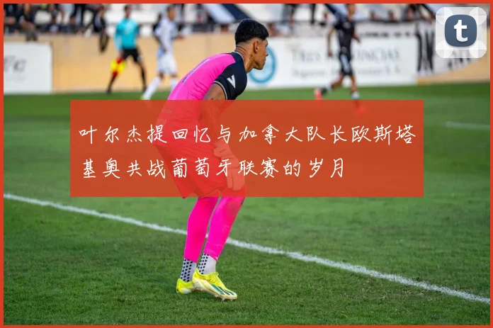 叶尔杰提回忆与加拿大队长欧斯塔基奥共战葡萄牙联赛的岁月