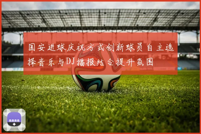 国安进球庆祝方式创新球员自主选择音乐与DJ播报结合提升氛围
