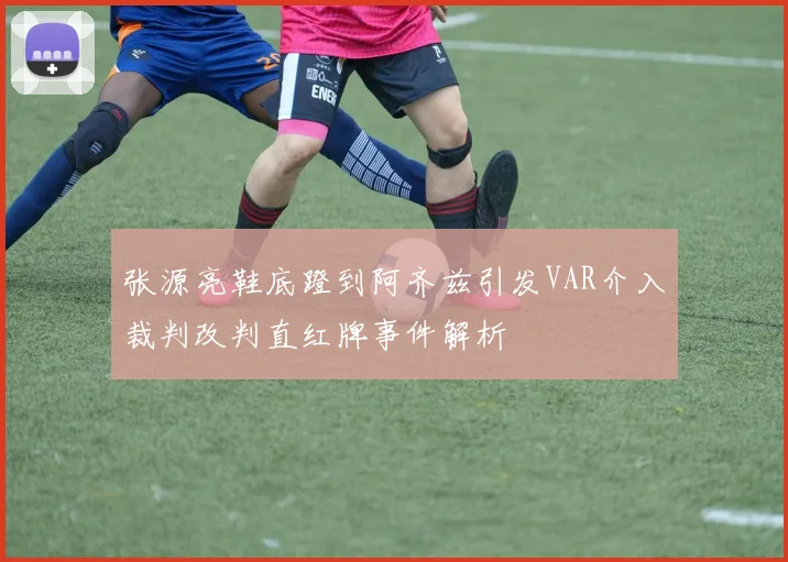 张源亮鞋底蹬到阿齐兹引发VAR介入裁判改判直红牌事件解析