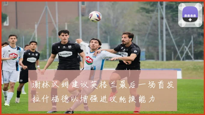 谢林汉姆建议英格兰最后一场首发拉什福德以增强进攻轮换能力