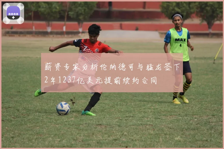 薪资专家分析伦纳德可与猛龙签下2年1237亿美元提前续约合同