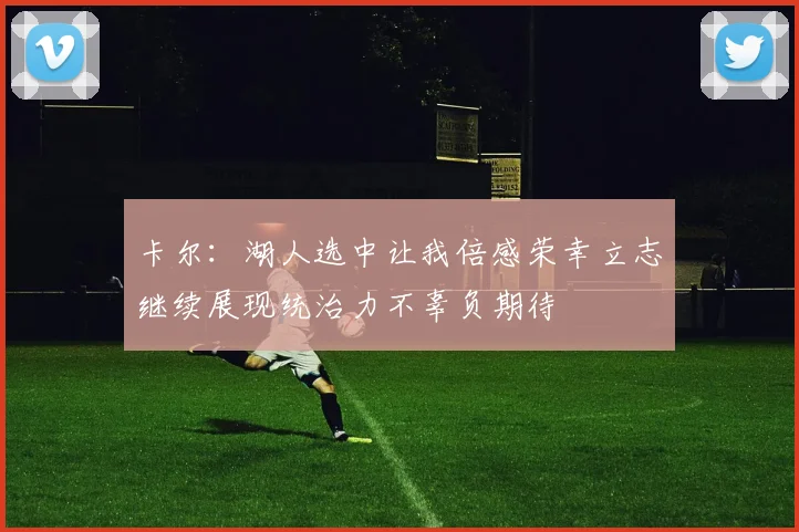卡尔：湖人选中让我倍感荣幸立志继续展现统治力不辜负期待