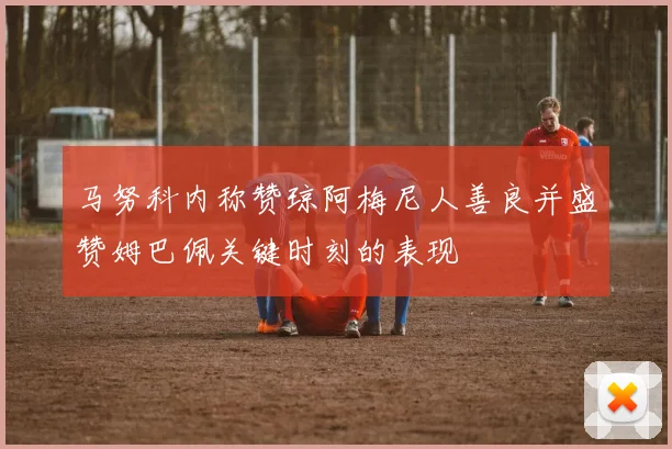 马努科内称赞琼阿梅尼人善良并盛赞姆巴佩关键时刻的表现