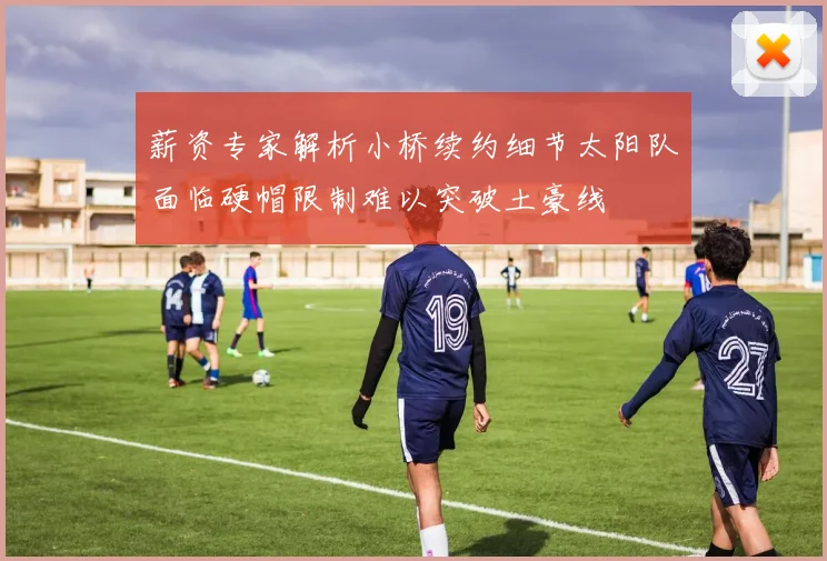 薪资专家解析小桥续约细节太阳队面临硬帽限制难以突破土豪线
