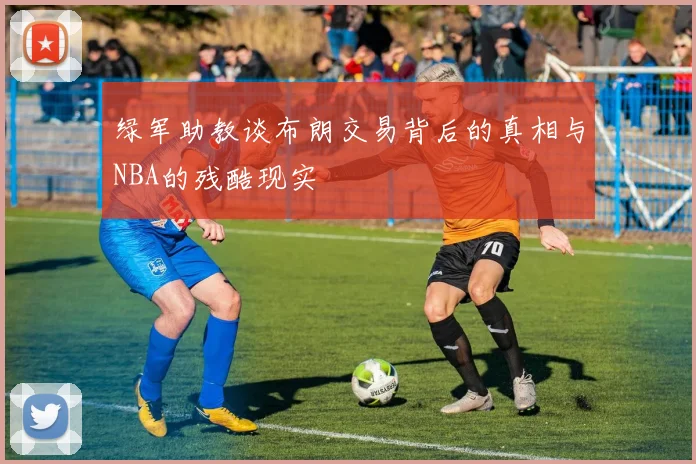 绿军助教谈布朗交易背后的真相与NBA的残酷现实