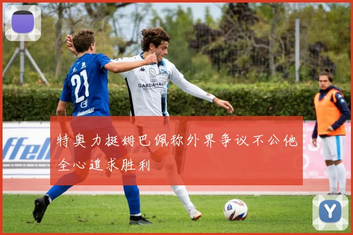 特奥力挺姆巴佩称外界争议不公他全心追求胜利